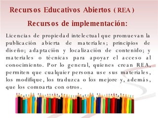 Recursos de implementación:   Licencias de propiedad intelectual que promuevan la publicación abierta de materiales; principios de diseño; adaptación y localización de contenido; y materiales o técnicas para apoyar el acceso al conocimiento. Por lo general, quienes crean REA, permiten que cualquier persona use sus materiales, los modifique, los traduzca o los mejore y, además, que los comparta con otros.  Recursos Educativos Abiertos  ( REA ) 