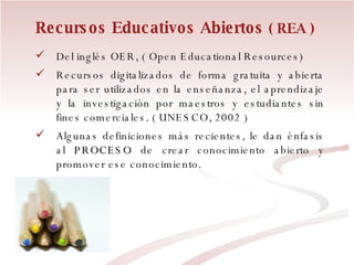 Recursos Educativos Abiertos  ( REA ) Del inglés OER, ( Open Educational Resources) Recursos digitalizados de forma gratuita y abierta para ser utilizados en la enseñanza, el aprendizaje y la investigación por maestros y estudiantes sin fines comerciales. ( UNESCO, 2002 )  Algunas definiciones más recientes, le dan énfasis al  PROCESO  de crear conocimiento abierto y promover ese conocimiento. 