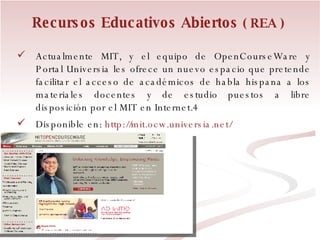 Recursos Educativos Abiertos  ( REA ) Actualmente MIT, y el equipo de OpenCourseWare y Portal Universia les ofrece un nuevo espacio que pretende facilitar el acceso de académicos de habla hispana a los materiales docentes y de estudio puestos a libre disposición por el MIT en Internet.4 Disponible en:  http://mit.ocw.universia.net/ 