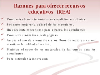 Razones para ofrecer recursos educativos  (REA)   Compartir el conocimiento es una tradición académica.  Podemos mejorar la calidad de los materiales. Un excelente mecanismo para atraer a los estudiantes Promueven iniciativas pedagógicas Amplía el uso de alternativas a los libros de texto y a su vez mantiene la calidad educativa. Minimiza el costo de los materiales de los cursos para los estudiantes. Para estimular la innovación 
