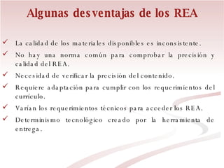 Algunas desventajas de los REA La calidad de los materiales disponibles es inconsistente. No hay una norma común para comprobar la precisión y calidad del REA. Necesidad de verificar la precisión del contenido. Requiere adaptación para cumplir con los requerimientos del currículo. Varían los requerimientos técnicos para acceder los REA. Determinismo tecnológico creado por la herramienta de entrega. 