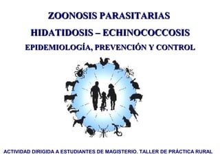 ZOONOSIS PARASITARIAS
         HIDATIDOSIS – ECHINOCOCCOSIS
       EPIDEMIOLOGÍA, PREVENCIÓN Y CONTROL




ACTIVIDAD DIRIGIDA A ESTUDIANTES DE MAGISTERIO. TALLER DE PRÁCTICA RURAL
 