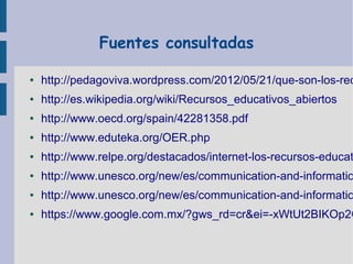 Fuentes consultadas
●

http://pedagoviva.wordpress.com/2012/05/21/que-son-los-rec

●

http://es.wikipedia.org/wiki/Recursos_educativos_abiertos

●

http://www.oecd.org/spain/42281358.pdf

●

http://www.eduteka.org/OER.php

●

http://www.relpe.org/destacados/internet-los-recursos-educat

●

http://www.unesco.org/new/es/communication-and-informatio

●

http://www.unesco.org/new/es/communication-and-informatio

●

https://www.google.com.mx/?gws_rd=cr&ei=-xWtUt2BIKOp2Q

 