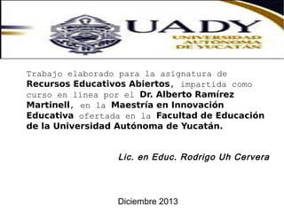 Trabajo elaborado para la asignatura de
Recursos Educativos Abiertos, impartida como
curso en línea por el Dr. Alberto Ramírez
Martinell, en la Maestría en Innovación
Educativa ofertada en la Facultad de Educación
de la Universidad Autónoma de Yucatán.

Lic. en Educ. Rodrigo Uh Cervera

Diciembre 2013

 