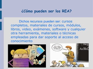 ¿Cómo pueden ser los REA?
Dichos recursos pueden ser: cursos
completos, materiales de cursos, módulos,
libros, video, exámenes, software y cualquier
otra herramienta, materiales o técnicas
empleadas para dar soporte al acceso de
conocimiento

 