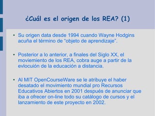 ¿Cuál es el origen de los REA? (1)
●

●

●

Su origen data desde 1994 cuando Wayne Hodgins
acuña el término de “objeto de aprendizaje”.
Posterior a lo anterior, a finales del Siglo XX, el
moviemiento de los REA, cobra auge a partir de la
evlocuión de la educación a distancia.
Al MIT OpenCourseWare se le atribuye el haber
desatado el movimiento mundial pro Recursos
Educativos Abiertos en 2001 después de anunciar que
iba a ofrecer on-line todo su catálogo de cursos y el
lanzamiento de este proyecto en 2002.

 