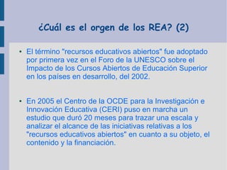 ¿Cuál es el orgen de los REA? (2)
●

●

El término "recursos educativos abiertos" fue adoptado
por primera vez en el Foro de la UNESCO sobre el
Impacto de los Cursos Abiertos de Educación Superior
en los países en desarrollo, del 2002.
En 2005 el Centro de la OCDE para la Investigación e
Innovación Educativa (CERI) puso en marcha un
estudio que duró 20 meses para trazar una escala y
analizar el alcance de las iniciativas relativas a los
"recursos educativos abiertos" en cuanto a su objeto, el
contenido y la financiación.

 