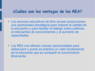 ¿Cuáles son las ventajas de los REA?
●

●

Los recursos educativos de libre acceso proporcionan
una oportunidad estratégica para mejorar la calidad de
la educación y para facilitar el diálogo sobre políticas,
el intercambio de conocimientos y el aumento de
capacidades.
Los REA nos ofrecen nuevas oportunidades para
redescubrir y poner en práctica un valor fundamental
de la educación que es compartir el conocimiento
libremente.

 