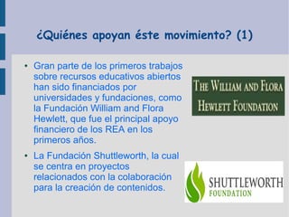 ¿Quiénes apoyan éste movimiento? (1)
●

●

Gran parte de los primeros trabajos
sobre recursos educativos abiertos
han sido financiados por
universidades y fundaciones, como
la Fundación William and Flora
Hewlett, que fue el principal apoyo
financiero de los REA en los
primeros años.
La Fundación Shuttleworth, la cual
se centra en proyectos
relacionados con la colaboración
para la creación de contenidos.

 