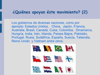 ¿Quiénes apoyan éste movimiento? (2)
Los gobiernos de diversas naciones, como por
ejemplo: Estados Unidos, China, Japón, Francia,
Australia, Brasil, Canadá, Cuba, Colombia, Dinamarca,
Hungría, India, Irán, Irlanda, Países Bajos, Pakistán,
Portugal, Rusia, Sudáfrica, España, Suecia, Tailandia,
Reino Unido y Vietnam entre otros.

 