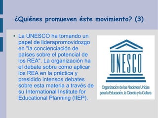 ¿Quiénes promueven éste movimiento? (3)
●

La UNESCO ha tomando un
papel de liderapromovidozgo
en "la concienciación de
países sobre el potencial de
los REA". La organización ha
el debate sobre cómo aplicar
los REA en la práctica y
presidido intensos debates
sobre esta materia a través de
su International Institute for
Educational Planning (IIEP).

 