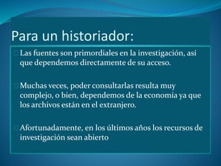 Para un historiador: 
Las fuentes son primordiales en la investigación, así 
que dependemos directamente de su acceso. 
Muchas veces, poder consultarlas resulta muy 
complejo, o bien, dependemos de la economía ya que 
los archivos están en el extranjero. 
Afortunadamente, en los últimos años los recursos de 
investigación sean abierto 
 