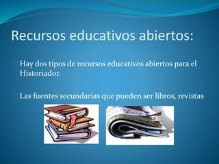 Recursos educativos abiertos: 
Hay dos tipos de recursos educativos abiertos para el 
Historiador. 
Las fuentes secundarias que pueden ser libros, revistas 
 