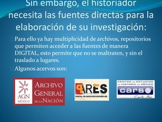 Sin embargo, el historiador 
necesita las fuentes directas para la 
elaboración de su investigación: 
Para ello ya hay multiplicidad de archivos, repositorios 
que permiten acceder a las fuentes de manera 
DIGITAL, esto permite que no se maltraten, y sin el 
traslado a lugares. 
Algunos acervos son: 
 