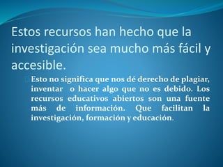 Estos recursos han hecho que la 
investigación sea mucho más fácil y 
accesible. 
Esto no significa que nos dé derecho de plagiar, 
inventar o hacer algo que no es debido. Los 
recursos educativos abiertos son una fuente 
más de información. Que facilitan la 
investigación, formación y educación. 
