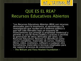 QUE ES EL REA? 
Recursos Educativos Abiertos 
 "Los Recursos Educativos Abiertos (REA) son recursos 
destinados para la enseñanza, el aprendizaje y la 
investigación que residen en el dominio público o 
que han sido liberados bajo un esquema de 
licenciamiento que protege la propiedad intelectual y 
permite su uso de forma pública y gratuita o permite 
la generación de obras derivadas por otros. Los 
Recursos Educativos Abiertos se identifican como 
cursos completos, materiales de cursos, módulos, 
libros, video, exámenes, software y cualquier otra 
herramienta, materiales o técnicas empleadas para 
dar soporte al acceso de conocimiento“ 
 - The William and Flora Hewlett Foundation - 
 