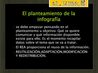 El planteamiento de la 
infografía 
 se debe empezar pensando en el 
planteamiento u objetivo. Qué se quiere 
comunicar y qué información disponible 
existe para ello. Es el momento recopilar 
datos sobre el tema que se va a tratar. 
 El REA proporciona el reuso de la información. 
 REUTILIZACIÓN,ADAPTACIÓN,MODIFICACIÓN 
Y REDISTRIBUCIÓN. 
 