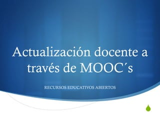 Actualización docente a 
través de MOOC´s 
S 
RECURSOS EDUCATIVOS ABIERTOS 
 