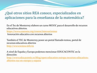 ¿Qué otros sitios REA conoce, especializados en
aplicaciones para la enseñanza de la matemática?
En el Tec de Monterrey elaboro un curso MOOC para el desarrollo de recursos
educativos abiertos.
https://www.coursera.org/course/innovacionrea
Innovación educativa con recursos abiertos
También el TEC de Monterrey posee un portal llamado temoa, portal de
recursos educativos abiertos
http://www.temoa.info/es
A nivel de España y Europa podemos mencionar EDUCACONTIC en la
dirección:
http://www.educacontic.es/blog/open-education-europa-recursos-educativos-
abiertos-rea-en-europa-y-espana
 