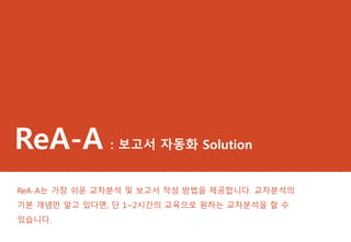 ReA-A : 보고서 자동화 Solution
ReA-A는 가장 쉬운 교차분석 및 보고서 작성 방법을 제공합니다. 교차분석의
기본 개념만 알고 있다면, 단 1~2시간의 교육으로 원하는 교차분석을 할 수
있습니다.
 