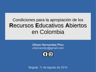 Condiciones para la apropiación de los
RRecursosecursos EEducativosducativos AAbiertosbiertos
en Colombia
Ulises Hernandez Pino
uhernandez@gmail.com
Bogotá, 11 de Agosto de 2014
 
