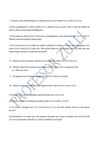 11.Calcule a área do paralelogramo, sabendo-se que a base mede 9 cm e a altura é 4,5 cm.


12.Num paralelogramo, a altura mede 2,5 cm. Sabendo que sua base mede o triplo da medida da
altura, calcule a área desse paralelogramo.


13.Uma placa de alumínio tem a forma de um paralelogramo cujas dimensões são 1,2 m e 0,85 m.
Calcule a área da superfície dessa placa.


14.Um marceneiro fez um enfeite de madeira utilizando 5 chapas em forma de paralelogramo com
base 45 cm e altura 25 cm cada uma. Elas serão fixadas em uma parede. Qual é a área total, que
essas chapas ocupam na superfície da parede?




15. Calcule a área do losango, sabendo que as diagonais medem 37,5 cm e 24,2 cm.


16. Calcule a área de um losango cuja diagonal menor mede 12 cm e a diagonal maior
   é o dobro da menor.


17. As diagonais de um losango medem 6,2 cm e 8 cm. Qual a sua área?




18. Calcule a área de um losango cuja diagonal maior mede 15 cm e a menor, 9 cm.




19.Calcule a área de um retângulo cujas dimensões são 4 cm e 6 cm.


20.Qual é a área de um retângulo cuja base mede 8 cm e a altura, 3,5 cm?


21.Um terreno retangular tem 15 m de frente por 31,2 m de fundo (lateral). Qual é a área desse
terreno?


22.Fernanda fez um cartaz com uma cartolina retangular que ocupa na parede uma área de 9 600
cm². Se um dos lados mede 80 cm, qual é a medida do outro lado?
 