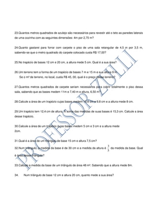 23.Quantos metros quadrados de azulejo são necessários para revestir até o teto as paredes laterais
de uma cozinha com as seguintes dimensões: 4m por 2,75 m?


24.Quanto gastarei para forrar com carpete o piso de uma sala retangular de 4,5 m por 3,5 m,
sabendo-se que o metro quadrado do carpete colocado custa R$ 17,00?


25.No trapézio de bases 12 cm e 20 cm, a altura mede 5 cm. Qual é a sua área?


26.Um terreno tem a forma de um trapézio de bases 7 m e 15 m e sua altura 9 m.
      Se o m² de terreno, no local, custa R$ 45, 00, qual é o preço desse terreno?


27.Quantos metros quadrados de carpete seriam necessários para cobrir totalmente o piso dessa
sala, sabendo que as bases medem 11m e 7,40 m e altura, 6,50 m?


28.Calcule a área de um trapézio cujas bases medem 15,6 cm e 9,8 cm e a altura mede 8 cm.


29.Um trapézio tem 12,4 cm de altura. A soma das medidas de suas bases é 15,3 cm. Calcule a área
desse trapézio.


30.Calcule a área de um trapézio cujas bases medem 5 cm e 3 cm e a altura mede
2cm.


31.Qual é a área de um triângulo de base 15 cm e altura 7,5 cm?
                                                                           3
32.Num triângulo, a medida da base é de 30 cm e a medida da altura é         da medida da base. Qual
                                                                           5
é área desse triângulo?


33.Calcule a medida da base de um triângulo de área 48 m². Sabendo que a altura mede 8m.


34.      Num triângulo de base 12 cm e altura 20 cm, quanto mede a sua área?
 