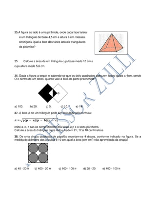 35.A figura ao lado é uma pirâmide, onde cada face lateral
      é um triângulo de base 4,5 cm e altura 6 cm. Nessas
      condições, qual a área das faces laterais triangulares
      da pirâmide?




35.       Calcule a área de um triângulo cuja base mede 10 cm e
cuja altura mede 5,6 cm.


36. Dada a figura a seguir e sabendo-se que os dois quadrados possuem lados iguais a 4cm, sendo
O o centro de um deles, quanto vale a área da parte preenchida?




a) 100.        b) 20.      c) 5.       d) 10.       e) 14.

37. A área A de um triângulo pode ser calculada pela fórmula:




onde a, b, c são os comprimentos dos lados e p é o semi-perímetro.
Calcule a área do triângulo cujos lados medem 21, 17 e 10 centímetros.

38. De uma chapa quadrada de papelão recortam-se 4 discos, conforme indicado na figura. Se a
medida do diâmetro dos círculos é 10 cm, qual a área (em cm2) não aproveitada da chapa?




a) 40 - 20 π      b) 400 - 20 π       c) 100 - 100 π         d) 20 - 20   e) 400 - 100 π
 