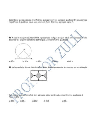Sabendo-se que os arcos de circunferência que aparecem nos cantos do quadrado têm seus centros
nos vértices do quadrado e que cada raio mede 1 cm, determine a área da região R.




43. A área do triângulo equilátero OAB, representado na figura a seguir é 9√3 cm2. A área do círculo
de centro O e tangente ao lado AB do triângulo é, em centímetros quadrados.




a) 27 π           b) 32 π          c) 36 π              d) 42 π             e) 48 π


44. Na figura abaixo têm-se 4 semicírculos, dois a dois tangentes entre si e inscritos em um retângulo




Se o raio de cada semicírculo é 4cm, a área da região sombreada, em centímetros quadrados, é
(Use: π=3,1).

a) 24,8       b) 25,4         c) 26,2        d) 28,8                 e) 32,4
 