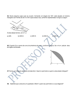 45. Numa esquina cujas ruas se cruzam, formando um ângulo de 120° está situado um terreno
                                                                        ,
triangular com frentes de 20 m e 45 m para essas ruas, conforme representado na figura a seguir:




A área desse terreno, em m2, é

a) 225.          b) 225√2.           c) 225√3.          d) 450√2.       e) 450√3.




46. O ponto O é o centro de uma circunferência de raio r, conforme a figura. Se r=4 cm ,calcule área
da região sombreada.




47.Temos um triângulo equilátero de lado 6cm. Qual é o perímetro e qual é a área deste triângulo?




48. Sabendo que a área de um quadrado é 36cm², qual é seu perímetro e a sua diagonal?
 