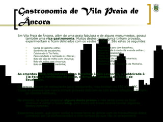 Gastronomia de Vila Praia de Âncora Em Vila Praia de Âncora, além de uma praia fabulosa e de alguns monumentos, possui também uma  rica gastronomia . Muitos destes como nunca tinham provado, experimentam e ficam deliciados com os vastos “pratos”. São estes os seguintes: Canja de galinha velha; Sardinha de escabeche; Caldeirada à Tio Feito; Perú estufado e recheado à «Meira»; Bolo de pão de milho com chouriça; Bolo de milho com chouriça; Bolo de milho com sardinha; As ementas mais requisitadas são o Bacalhau à São Lourenço, a Caldeirada à Tio Feito, a Parrilhada de peixe, o Arroz de Tamboril e o Sável de Escabeche. Os preços variam de restaurante para restaurante, mas rondam os 15€ e os 18€. Todas as pessoas que nunca tinham provado deliciam-se com estas refeições e tornam-se clientes habituais. No entanto, se quiser preparar  alguns deste pratos  e não saiba como os fazer continue a visitar o nosso  blog , pois muito em breve iremos revelar algumas destas receitas. Esperamos assim, que quem visitar a nossa terra se delicie com os maravilhosos dotes culinários por cá confeccionados e com certeza de que não se arrependerá. Farinha de pau com bacalhau; Bolo de chila à moda da «venda velha»; Sável de escabeche; Arroz de tamboril; Parrilhada de peixe e/ou marisco; Robalo grelhado; Bacalhau à São Lourenço da Montaria. 