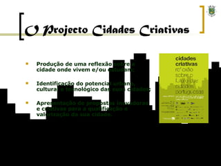 O Projecto Cidades Criativas Produção de uma reflexão sobre a cidade onde vivem e/ou estudam; Identificação do potencial urbano, cultural e tecnológico das suas cidades; Apresentação de propostas inovadoras e criativas para a qualificação e valorização da sua cidade. 