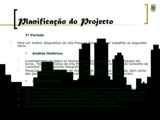 Planificação do Projecto 1º Período Para um melhor diagnóstico de Vila Praia de Âncora iremos trabalhar os seguintes itens: Análise Histórica: Levantamento de todos os monumentos existentes na vila. (pesquisa em livros, “Roteiro Turístico de Vila Praia de Âncora”, “Monografia do Concelho de Caminha”, levantamento fotográfico). Pesquisa acerca da história de Vila Praia de Âncora, da sua lenda, bem como das personagens que mais marcaram esta vila. (Pesquisa em livros). Análise Cultural: Levantamento fotográfico de todos os edifícios existentes de apoio à cultura. Entrevistas às instituições locais. (Etnográfico de Vila Praia de Âncora, Orfeão de Vila Praia de Âncora, NUCEARTES, Academia de Música Fernandes Fão) Entrevistas a alguns dos artistas locais. (Quim Barreiros, Norberto Carrelo, Carlos Vaz, Paulo Barreto, João Carvalho, Jorge Medeiros). Recolha de todas as agendas culturais do concelho de Caminha. 