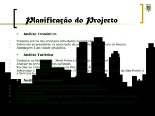 Análise Económica Pesquisa acerca das principais actividades económicas. Entrevista ao presidente da associação de pescadores de Vila Praia de Âncora. Abordagem à actividade piscatória. Análise Turística Contactar os hotéis locais, (Hotel Meira e Albergaria Quim Barreiros). Analisar os principais pontos turísticos. Recolhe de informação no turismo de Vila Praia de Âncora. Entrevistar o Doutor Francisco Sampaio (Presidente da região de Turismo do Alto Minho) e a Senhora Aurora Rego. Análise Gastronómica Recolha de todos os pratos típicos de Vila Praia de Âncora. Elaboração de inquéritos para distribuir aos restaurantes da vila. Análise Desportiva Entrevista aos clubes desportivos (Âncora Praia Futebol Clube, Clube de Caça e Pesca, Clube de Culombofilia) Entrevista ao primeiro jogador internacional de Vila Praia de Âncora (Ibraim Silva). Planificação do Projecto 