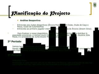 Análise Desportiva Entrevista aos clubes desportivos (Âncora Praia Futebol Clube, Clube de Caça e Pesca, Clube de Culombofilia) Entrevista ao primeiro jogador internacional de Vila Praia de Âncora (Ibraim Silva). Para finalizar o nosso diagnóstico, iremos elaborar inquéritos para distribuir à população ancorense, e iremos reunir-nos com a presidente da Câmara, Doutora Júlia Paula, e o presidente da Junta Doutor Manuel Marques. 2º Período Iremos lançar propostas para os itens analisados no 1º Período.  Dando maior importância à cultura, e ao turismo, essencialmente às áreas envolventes aos monumentos, e à zona balnear, especialmente ao rio Âncora. 3º Período Reflexões finais. Realização de uma semana cultural em Vila Praia de Âncora, com a actuação de algumas associações culturais, bem como um dia dedicado a um prato gastronómico. Planificação do Projecto 
