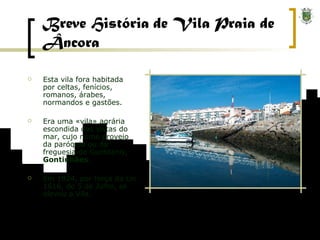 Breve História de Vila Praia de Âncora Esta vila fora habitada por celtas, fenícios, romanos, árabes, normandos e gastões. Era uma «vila» agrária escondida das vistas do mar, cujo nome proveio da paróquia ou da freguesia de Guntilanis,  Gontinhães . Em 1924, por força da Lei 1616, de 5 de Julho, se elevou a Vila. 