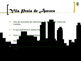 Vila Praia de Âncora Vila do concelho de Caminha e do distrito de Viana do Castelo. A sua padroeira é Santa Marinha. Com cerca de 4700 habitantes. Feira todas as semanas à quinta-feira. As festas tradicionais são: S. dos Aflitos, S. da Bonança, e S. Brás. 