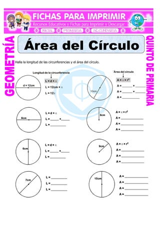 Halla la longitud de las circunferencias y el área del círculo.
d = 12cm
L = d ×
L = 12cm ×
L = 12



10cm
A = × r
A = _______ × _______
A = _______ × _______
A = ____________
 2
Longitud de la circunferencia `Área del círculo
8cm
L = d ×
L = ______ ×______
L = ___________

6cm
A = × r
A = ________________
A = ________________
A = ________________
 2
6cm
L = d ×
L = ______ ×______
L = ___________
 9cm
A = × r
A = ________________
A = ________________
A = ________________
 2
7cm
L = ___________
L = ___________
L = ___________
15cm
A = ________________
A = ________________
A = ________________
A = ________________
 