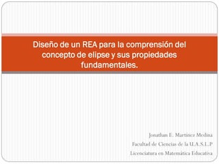 Jonathan E. Martínez Medina 
Facultad de Ciencias de la U.A.S.L.P 
Licenciatura en Matemática Educativa 
Diseño de un REA para la comprensión del concepto de elipse y sus propiedades fundamentales.  