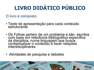 LIVRO DIDÁTICO PÚBLICO
O livro é composto:
• Texto de apresentação para cada conteúdo
estruturante
• Os Folhas partem de um problema e são escritos
com base em referência bibliográfica específica
da disciplina, numa linguagem que busca
contextualizar o conteúdo e fazer relações
interdisciplinares.
• Atividades de pesquisa e debates
 