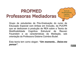 PROFMED
Professoras Mediadoras
Teoria da
Modificabilidade
Cognitiva
Estrutural
Grupo de estudantes de Pós-Graduação do curso de
Educação Especial com ênfase em Inclusão, da PUCPR
que se dedicaram à produção de REA sobre a Teoria da
Modificabilidade Cognitiva Estrutural de Reuven
Feuerstein e as características da Mediação, sob
orientação da Professora Gislaine Coimbra Budel.
Esta teoria tem como slogan: “Um momento... Deixe-me
pensar”.
 