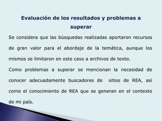 Evaluación de los resultados y problemas a
superar
Se considera que las búsquedas realizadas aportaron recursos
de gran valor para el abordaje de la temática, aunque los
mismos se limitaron en este caso a archivos de texto.
Como problemas a superar se mencionan la necesidad de
conocer adecuadamente buscadores de sitios de REA, así
como el conocimiento de REA que se generan en el contexto
de mi país.
 