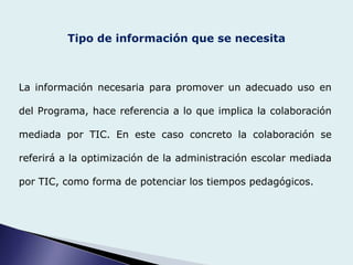 Tipo de información que se necesita
La información necesaria para promover un adecuado uso en
del Programa, hace referencia a lo que implica la colaboración
mediada por TIC. En este caso concreto la colaboración se
referirá a la optimización de la administración escolar mediada
por TIC, como forma de potenciar los tiempos pedagógicos.
 