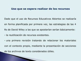 Uso que se espera realizar de los recursos
Dado que el uso de Recursos Educativos Abiertos se realizaría
en forma planificada por primera vez, las estrategias de las 4
Rs de David Wiley a las que se apostarían serían básicamente:
- la reutilización de recursos existentes.
- una primera revisión tratando de relacionar los materiales
con el contexto propio, mediante la presentación de secciones
de los archivos de texto considerados útiles.
 