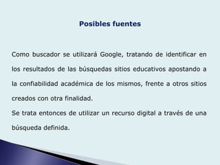 Posibles fuentes
Como buscador se utilizará Google, tratando de identificar en
los resultados de las búsquedas sitios educativos apostando a
la confiabilidad académica de los mismos, frente a otros sitios
creados con otra finalidad.
Se trata entonces de utilizar un recurso digital a través de una
búsqueda definida.
 