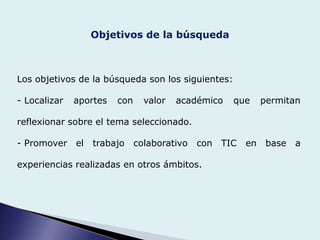 Objetivos de la búsqueda
Los objetivos de la búsqueda son los siguientes:
- Localizar aportes con valor académico que permitan
reflexionar sobre el tema seleccionado.
- Promover el trabajo colaborativo con TIC en base a
experiencias realizadas en otros ámbitos.
 