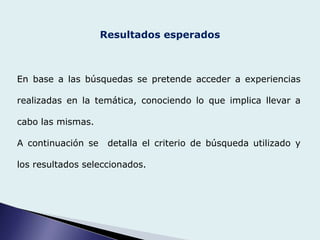 Resultados esperados
En base a las búsquedas se pretende acceder a experiencias
realizadas en la temática, conociendo lo que implica llevar a
cabo las mismas.
A continuación se detalla el criterio de búsqueda utilizado y
los resultados seleccionados.
 