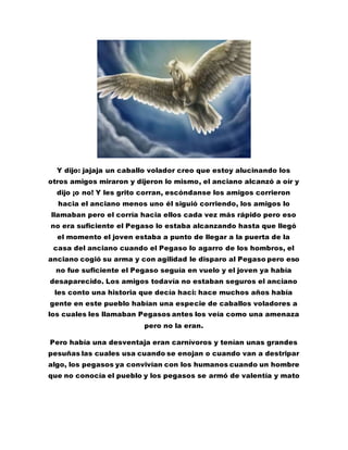 Y dijo: jajaja un caballo volador creo que estoy alucinando los
otros amigos miraron y dijeron lo mismo, el anciano alcanzó a oír y
dijo ¡o no! Y les grito corran, escóndanse los amigos corrieron
hacia el anciano menos uno él siguió corriendo, los amigos lo
llamaban pero el corría hacia ellos cada vez más rápido pero eso
no era suficiente el Pegaso lo estaba alcanzando hasta que llegó
el momento el joven estaba a punto de llegar a la puerta de la
casa del anciano cuando el Pegaso lo agarro de los hombros, el
anciano cogió su arma y con agilidad le disparo al Pegaso pero eso
no fue suficiente el Pegaso seguía en vuelo y el joven ya había
desaparecido. Los amigos todavía no estaban seguros el anciano
les conto una historia que decía haci: hace muchos años había
gente en este pueblo habían una especie de caballos voladores a
los cuales les llamaban Pegasos antes los veía como una amenaza
pero no la eran.
Pero había una desventaja eran carnívoros y tenían unas grandes
pesuñas las cuales usa cuando se enojan o cuando van a destripar
algo, los pegasos ya convivían con los humanos cuando un hombre
que no conocía el pueblo y los pegasos se armó de valentía y mato
 