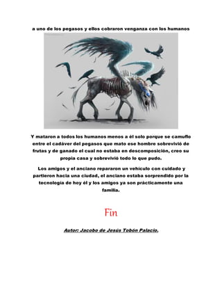 a uno de los pegasos y ellos cobraron venganza con los humanos
Y mataron a todos los humanos menos a él solo porque se camuflo
entre el cadáver del pegasos que mato ese hombre sobrevivió de
frutas y de ganado el cual no estaba en descomposición, creo su
propia casa y sobrevivió todo lo que pudo.
Los amigos y el anciano repararon un vehículo con cuidado y
partieron hacia una ciudad, el anciano estaba sorprendido por la
tecnología de hoy él y los amigos ya son prácticamente una
familia.
Fin
Autor: Jacobo de Jesús Tobón Palacio.
 