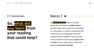 1 2
0 3 _ L I T E R A T U R E R E V I E W
So, what did
you learn from
your reading
that could help?
As Richard W. Brown states in his book,
people get very attracted to bright colours,
however, bright colours might be truly distracting
for many people. In a series of experiments that
he executed, he concluded that most of the
participants were interested in documents that
were composed by colours such as green, blue
and pink but they couldn’t stare or read those
papers for more than 3 minutes.
Source 1
3.1 Conclusions
 